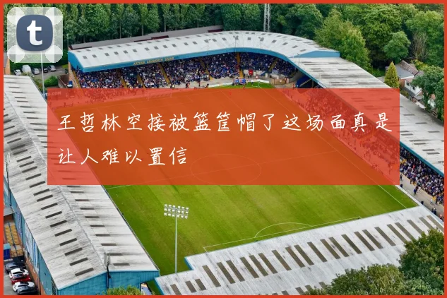 王哲林空接被篮筐帽了这场面真是让人难以置信