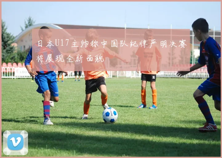日本U17主帅称中国队纪律严明决赛将展现全新面貌