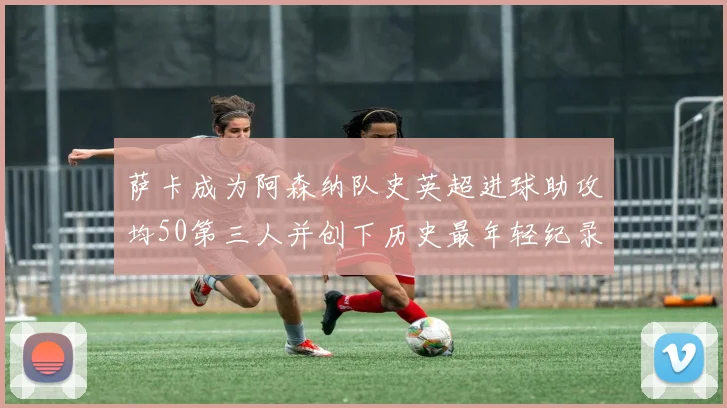 萨卡成为阿森纳队史英超进球助攻均50第三人并创下历史最年轻纪录