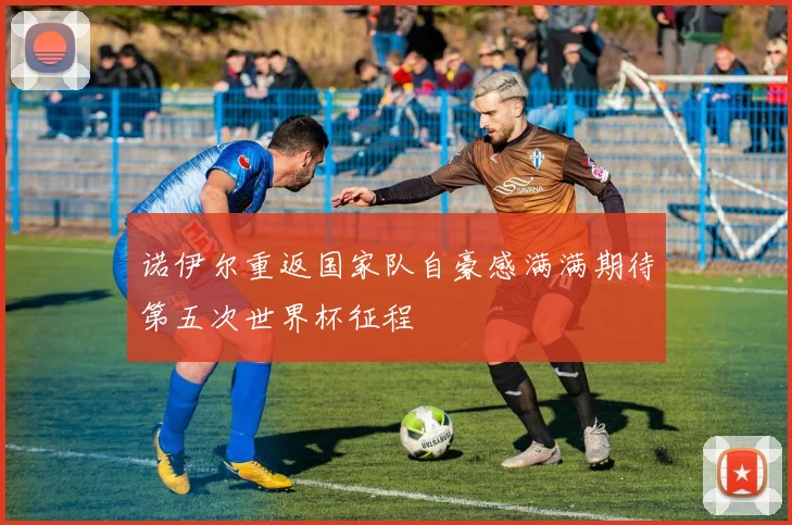 诺伊尔重返国家队自豪感满满期待第五次世界杯征程