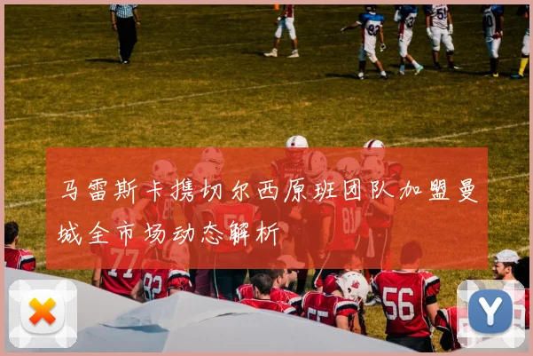 马雷斯卡携切尔西原班团队加盟曼城全市场动态解析