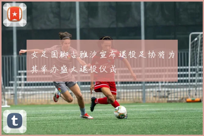 女足国脚古雅沙宣布退役足协将为其举办盛大退役仪式