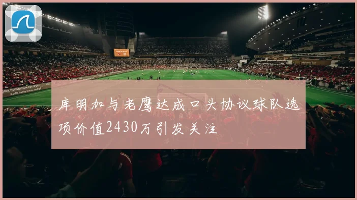 库明加与老鹰达成口头协议球队选项价值2430万引发关注