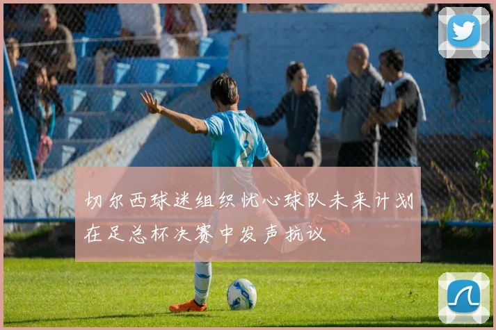 切尔西球迷组织忧心球队未来计划在足总杯决赛中发声抗议
