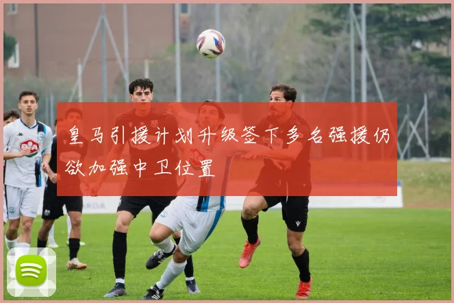 皇马引援计划升级签下多名强援仍欲加强中卫位置