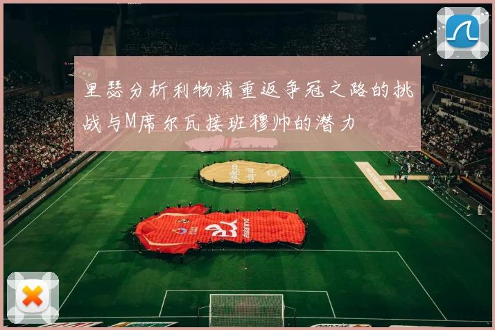 里瑟分析利物浦重返争冠之路的挑战与M席尔瓦接班穆帅的潜力