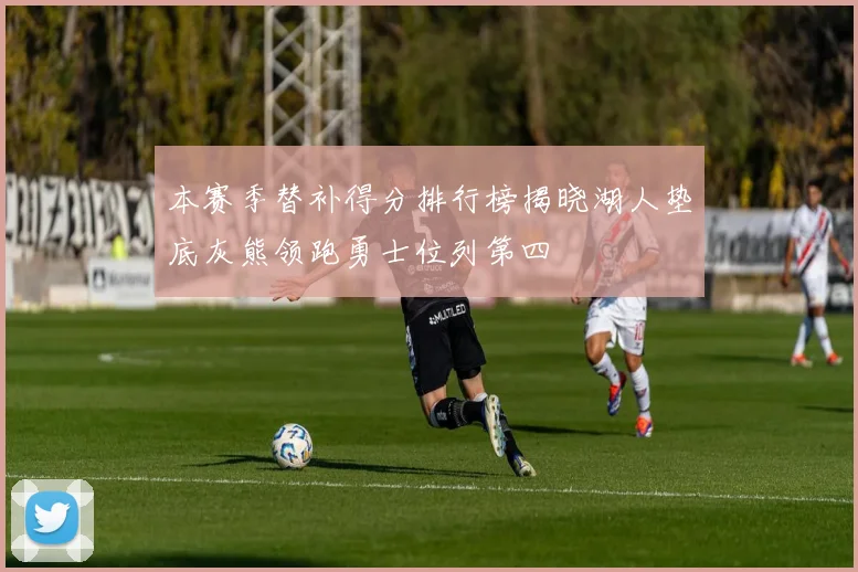 本赛季替补得分排行榜揭晓湖人垫底灰熊领跑勇士位列第四