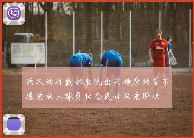 西汉姆对戴尔表现出兴趣摩纳哥不愿意放人球员状态良好满意现状
